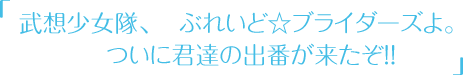 「武想少女隊、ぶれいど☆ブライダーズよ。ついに君達の出番が来たぞ！！」