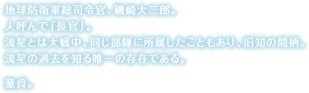 地球防衛軍総司令官、磯崎大二郎。<br>人呼んで「長官」。<br>流星とは大戦中、同じ部隊に所属したこともあり、旧知の間柄。流星の過去を知る唯一の存在である。童貞。