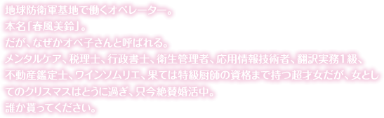 地球防衛軍基地で働くオペレーター。<br>だが、なぜかオペ子さんと呼ばれる。メンタルケア、税理士、行政書士、衛生管理者、応用情報技術者、翻訳実務1級、不動産鑑定士、ワインソムリエ、果ては特級厨師の資格まで持つ超才女だが、女としてのクリスマスはとうに過ぎ、只今絶賛婚活中。<br>誰か貰ってください。