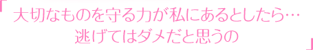 「大切なものを守る力が私にあるとしたら…逃げてはダメだと思うの」