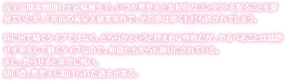 元宇宙開発機関の士官候補生で、いつか異星人と友好的なコンタクトを取ることを夢見ていたが、１年前の異星人襲来事件で、その夢は儚くも打ち砕かれてしまう。前に出て騒ぐタイプではなく、どちらかというと控えめな性格だが、やるべきことは躊躇せず率先して動くタイプなので、仲間たちからも頼りにされている。また、怒らせると非常に怖い。<br>幼い頃、異星人に助けられた過去がある。