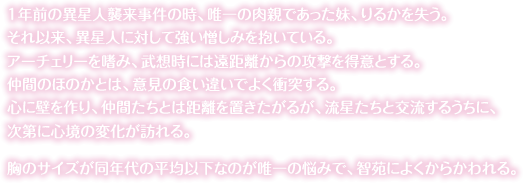 １年前の異星人襲来事件の時、唯一の肉親であった妹、りるかを失う。それ以来、異星人に対して強い憎しみを抱いている。アーチェリーを嗜み、武想時には遠距離からの攻撃を得意とする。仲間のほのかとは、意見の食い違いでよく衝突する。心に壁を作り、仲間たちとは距離を置きたがるが、流星たちと交流するうちに、次第に心境の変化が訪れる。胸のサイズが同年代の平均以下なのが唯一の悩みで、智苑によくからかわれる。