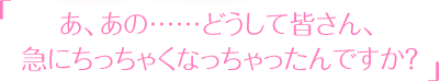 「あ、あの……どうして皆さん、急にちっちゃくなっちゃったんですか？」