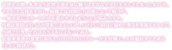 武想化の際、本来なら武想兵器を身に纏うはずがなぜか巨大化してしまった女の子。その巨大な体を生かし、戦闘では仲間たちの壁となって戦うが、一般市民にスカートの中を覗かれてしまうことが悩みのタネ。性格は普段は引っ込み思案で大人しいが、いざという時ほど秘めた勇気を発揮するタイプ。小柄で巨乳。それはもうブルンブルンである。<br>防衛軍基地の食堂にある3,500円のカツカレーが大好物で、大の猫好きでもある（とくに肉球が）。