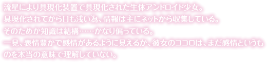 流星により具現化装置で具現化された生体アンドロイド少女。具現化されてから日も浅い為、情報は主にネットから収集している。そのためか知識は結構……かなり偏っている。一見、表情豊かで感情があるように見えるか、彼女のココロは、まだ感情というものを本当の意味で理解していない。