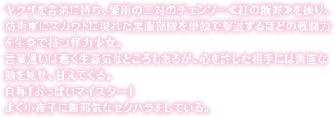 ヤクザを舎弟に持ち、愛用の二対のチェンソー≪紅の断罪≫を操り、防衛軍にスカウトに現れた黒服部隊を単独で撃退するほどの戦闘力を生身で持つ怪力少女。言葉遣いは悪く生意気なところもあるが、心を許した相手には素直な顔を見せ、甘えてくる。自称「おっぱいマイスター」<br>よく小夜子に無邪気なセクハラをしている。