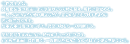 今作の主人公。具現化装置の暴走により氷漬けとなり時を超え、現代で目覚める。一見、少年のような幼い顔立ちだが、意思の強さを反映するような強い眼光の持ち主。陸軍式軍刀術の使い手で、異星の敵をも一刀両断する。昭和初期生まれなので、時代のギャップに戸惑う。とても生真面目な性格で、一度関係を結んだ女の子は全て娶る覚悟でいる。