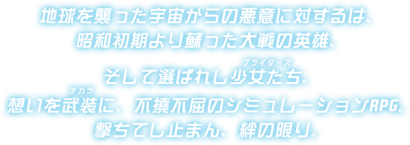 地球を襲った宇宙からの悪意に対するは、昭和初期より蘇った大戦の英雄、そして選ばれし少女たち（ブライダーズ）想いを武装（チカラ）に、不撓不屈のシミュレーションRPG。撃ちてし止まん、絆の限り。