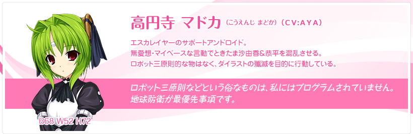 高円寺 マドカ（こうえんじ まどか）：エスカレイヤーのサポートアンドロイド。無愛想・マイペースな言動でときたま沙由香＆恭平を混乱させる。ロボット三原則的な物はなく、ダイラストの殲滅を目的に行動している。