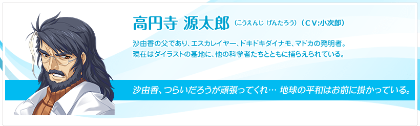 高円寺 源太郎（こうえんじ げんたろう）：沙由香の父であり、エスカレイヤー、ドキドキダイナモ、マドカの発明者。現在はダイラストの基地に、他の科学者たちとともに捕らえられている。