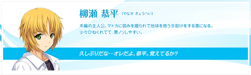 柳瀬 恭平（やなせ きょうへい）：本編の主人公。マドカに弱みを握られで地球を救う手助けをする事になる。少々ひねくれてて、悪ノリしやすい。