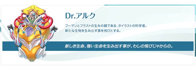 Dr.アルク：フーマンとフラストの生みの親である、ダイラストの科学者。新たな生物を生み出す事を悦びとする。