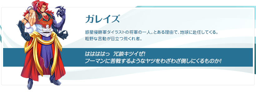 ガレイズ：惑星侵略軍ダイラストの将軍の一人。とある理由で、地球に赴任してくる。粗野な言動が目立つ荒くれ者。