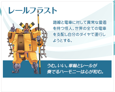 レールフラスト：路線と電車に対して異常な愛着を持つ怪人。世界の全ての電車を支配し自分のダイヤで運行しようとする。