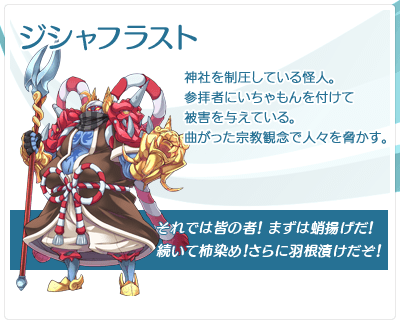 ジシャフラスト：神社を制圧している怪人。参拝者にいちゃもんを付けて被害を与えている。曲がった宗教観念で人々を脅かす。