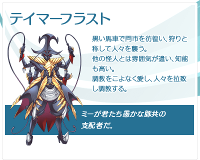 テイマーフラスト：黒い馬車で閂市を彷徨い、狩りと称して人々を襲う。他の怪人とは雰囲気が違い、知能も高い。調教をこよなく愛し、人々を拉致し調教する。