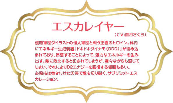 エスカレイヤー：侵略軍団ダイラストの怪人軍団と戦う正義のヒロイン。体内にエネルギー生成装置『ドキドキダイナモ（ＤＤＤ）』が埋め込まれており、昂奮することによって、強力なエネルギーを生み出す。敵に敗北すると犯されてしまうが、嫌々ながらも感じてしまい、それによりＤ２エナジーを回復する場面も多い。必殺技は巻き付けた刃帯で敵を切り裂く、サブリミット・エスカレーション。