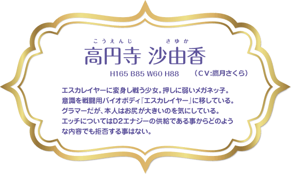 高円寺 沙由香（H165 B85 W60 H88）：エスカレイヤーに変身し戦う少女。押しに弱いメガネッ子。意識を戦闘用バイオボディ『エスカレイヤー』に移している。グラマーだが、本人はお尻が大きいのを気にしている。エッチについてはＤ２エナジーの供給である事からどのような内容でも拒否する事はない。