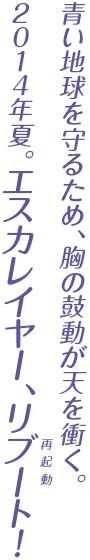 青い地球を守るため、胸の鼓動が天を衝く。2014年夏。エスカレイヤー、リブート（再起動）！