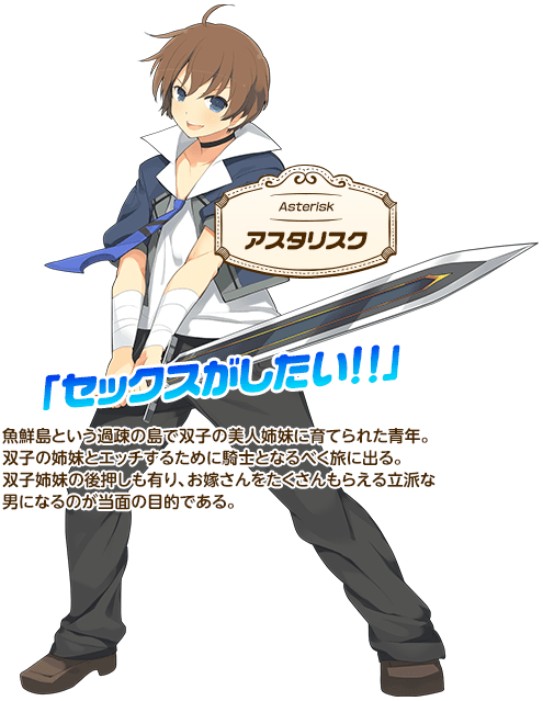 【アスタリスク】魚鮮島という過疎の島で双子の美人姉妹に育てられた青年。双子の姉妹とエッチするために騎士となるべく旅に出る。双子姉妹の後押しも有り、お嫁さんをたくさんもらえる立派な男になるのが当面の目的である。「セックスがしたい!!」
