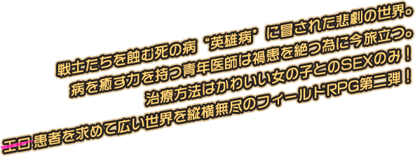 戦士たちを蝕む死の病“英雄病”に冒された悲劇の世界。病を癒す力を持つ青年医師は禍患を絶つ為に今旅立つ。治療方法はかわいい女の子とのSEXのみ！エロ患者を求めて広い世界を縦横無尽のフィールドRPG第二弾！