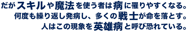 だがスキルや魔法を使う者は病に罹りやすくなる。何度も繰り返し発病し、多くの戦士が命を落とす。人はこの現象を英雄病と呼び恐れている。