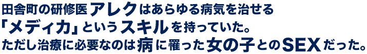 田舎町の研修医アレクはあらゆる病気を治せる「メディカ」というスキルを持っていた。ただし治療に必要なのは病に罹った女の子とのSEXだった。