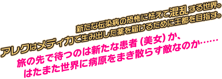 新たな伝染病の恐怖に怯えて混乱する世界。アレクはメディカで生み出した薬を届けるために王都を目指す。旅の先で待つのは新たな患者（美女）か、はたまた世界に病原をまき散らす敵なのか……