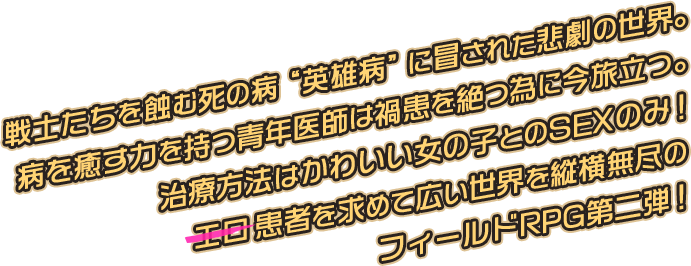 戦士たちを蝕む死の病“英雄病”に冒された悲劇の世界。病を癒す力を持つ青年医師は禍患を絶つ為に今旅立つ。治療方法はかわいい女の子とのSEXのみ！エロ患者を求めて広い世界を縦横無尽のフィールドRPG第二弾！