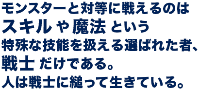 モンスターと対等に戦えるのはスキルや魔法という特殊な技能を扱える選ばれた者、戦士だけである。人は戦士に縋って生きている。