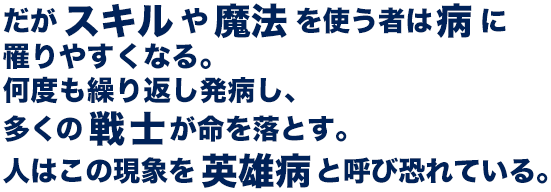 だがスキルや魔法を使う者は病に罹りやすくなる。何度も繰り返し発病し、多くの戦士が命を落とす。人はこの現象を英雄病と呼び恐れている。