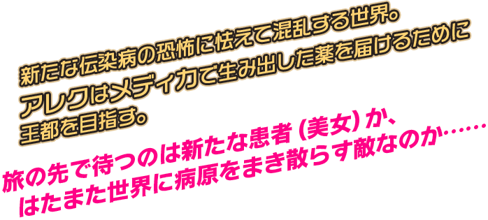 新たな伝染病の恐怖に怯えて混乱する世界。アレクはメディカで生み出した薬を届けるために王都を目指す。旅の先で待つのは新たな患者（美女）か、はたまた世界に病原をまき散らす敵なのか……