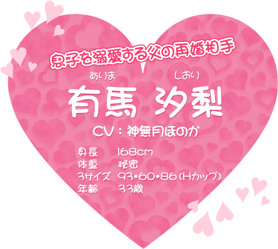 息子を溺愛する父の再婚相手 有馬汐梨（ありま しおり）CV：神無月ほのか、身長168cm、体重 秘密、3サイズ 93・60・86（Hカップ）、年齢 33歳