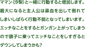 ママン（汐梨）と一緒に行動すると増加します。最大になると主人公は鼻血を出して倒れてしまいしばらく行動不能となってしまいます。エッチなことをするとガンガン上がってしまうので調子に乗ってエッチなことをしすぎるとダウンしてしまうかも？