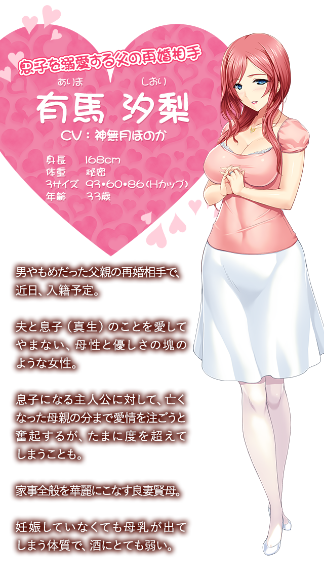 【息子を溺愛する父の再婚相手 有馬汐梨（ありましおり）】、CV：神無月ほのか、身長 168cm、体重 秘密、3サイズ 93・60・86（Hカップ）年齢 33歳。男やもめだった父親の再婚相手で、近日、入籍予定。夫と息子（真生）のことを愛してやまない、母性と優しさの塊のような女性。息子になる主人公に対して、亡くなった母親の分まで愛情を注ごうと奮起するが、たまに度を超えてしまうことも。家事全般を華麗にこなす良妻賢母。妊娠していなくても母乳が出る。