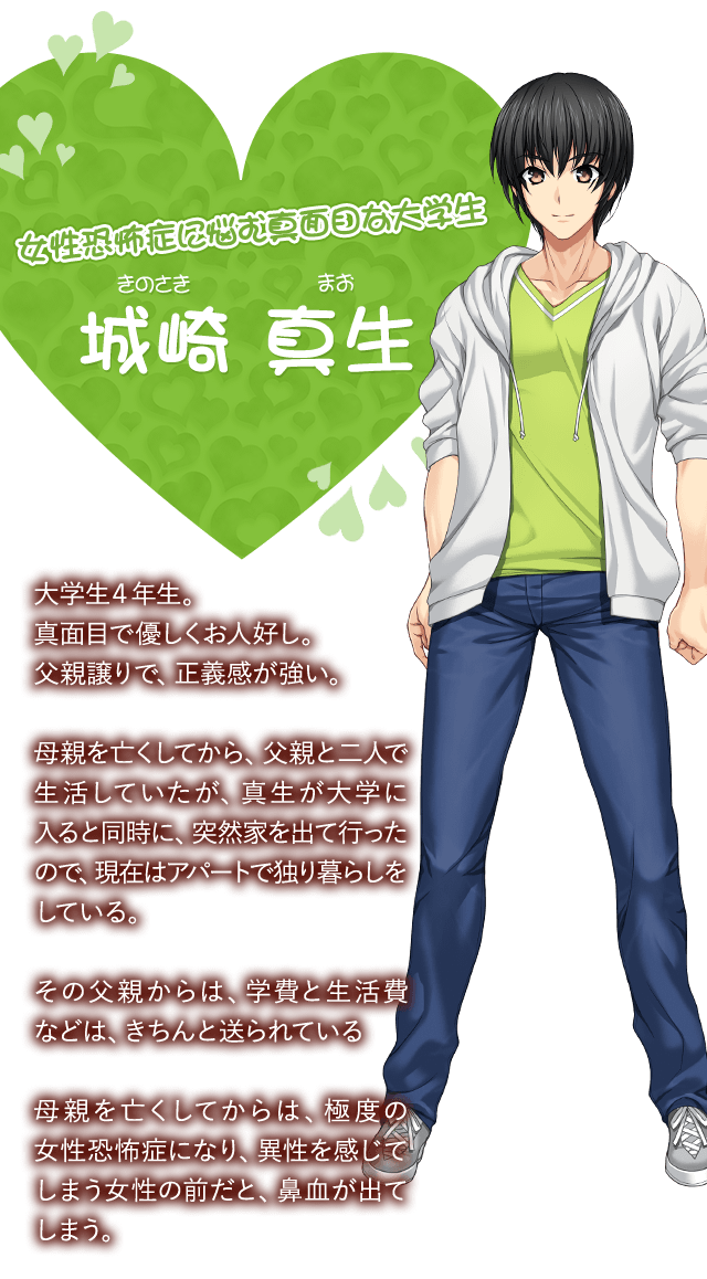 【女性恐怖症に悩む真面目な大学生 城崎 真生（きのさき まお）】大学生４年生。真面目で優しくお人好し。父親譲りで、正義感が強い。母親を亡くしてから、父親と二人で生活していたが、真生が大学に入ると同時に、突然家を出て行ったので、現在はアパートで独り暮らしをしている。その父親からは、学費と生活費などは、きちんと送られている。母親を亡くしてからは、極度の女性恐怖症になり、異性を感じてしまう女性の前だと、鼻血が出てしまう。