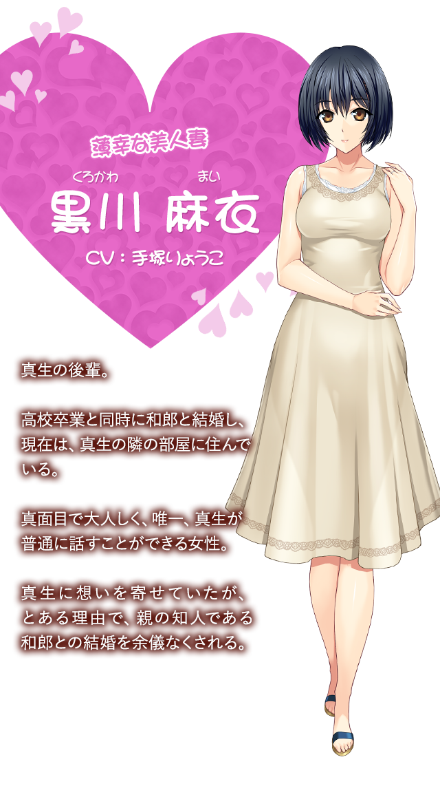【幸薄な美人妻 黒川 麻衣（くろかわ まい）CV：手塚りょうこ】真生の後輩。高校卒業と同時に和郎と結婚し、現在は、真生の隣の部屋に住んでいる。真面目で大人しく、唯一、真生が普通に話すことができる女性。真生に想いを寄せていたが、とある理由で、親の知人である和郎との結婚を余儀なくされる。