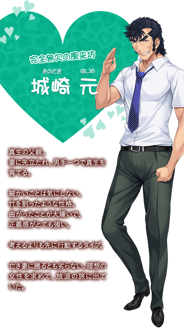 【完全無欠の風来坊 城崎 元（きのさき はじめ）】真生の父親。妻に先立たれ、男手一つで真生を育てる。細かいことは気にしない、竹を割ったような性格。曲がったことが大嫌いで、正義感がとても強い。考えるよりも先に行動するタイプ。亡き妻に勝るとも劣らない、理想の女性を求めて、放浪の旅にる。
