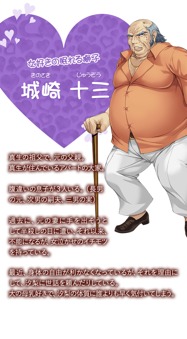 【女好きの眠れる獅子 城崎 十三（きのさき じゅうぞう）】真生の祖父で、元の父親。真生が住んでいるアパートの大家。腹違いの息子が３人いる。（長男の元、次男の嗣夫、三男の実）過去に、元の妻に手を出そうとして半殺しの目に遭い、それ以来、不能になるが、女泣かせのイチモツを持っている。最近、身体の自由が利かなくなっているが、それを理由にして、汐梨に世話を頼んだりしている。大の母乳好きで、汐梨の体質に誰よりも早く気付いてしまう。