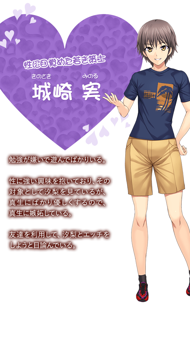 【性に目覚めた若き策士 城崎 実（きのさき みのる）】勉強が嫌いで遊んでばかりいる。性に強い興味を抱いており、その対象として汐梨を見ているが、真生にばかり優しくするので、真生に嫉妬している。友達を利用して、汐梨とエッチをしようと目論んでいる。