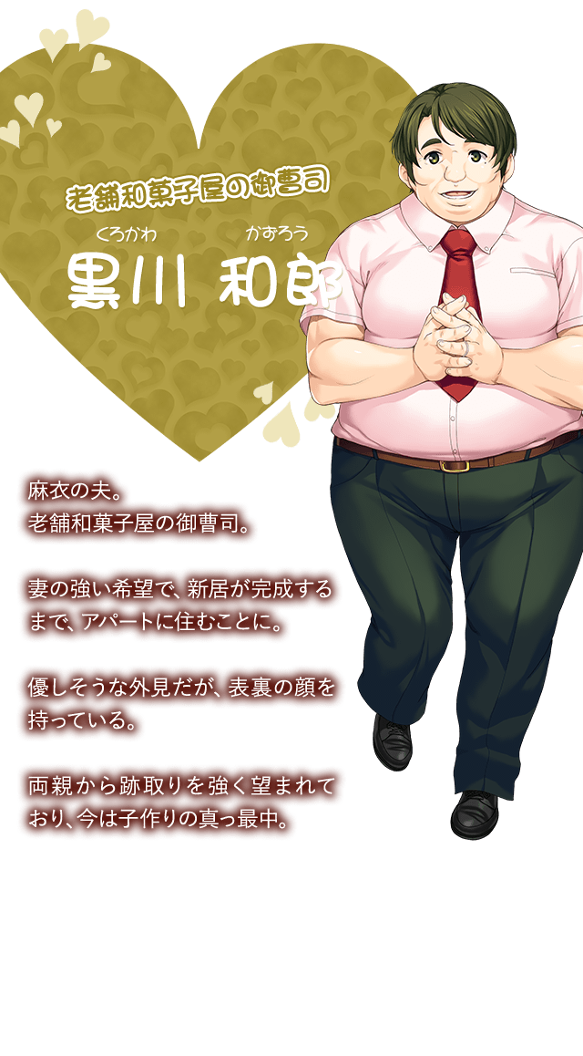 【老舗和菓子屋の御曹司 黒川 和郎（くろかわ かずひろ）】麻衣の夫。老舗和菓子屋の御曹司。妻の強い希望で、新居が完成するまで、アパートに住むことに。優しそうな外見だが、表裏の顔を持っている。両親から跡取りを強く望まれており、今は子作りの真っ最中。