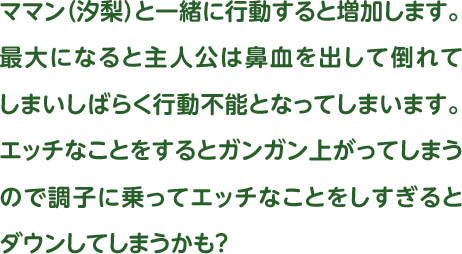 ママン（汐梨）と一緒に行動すると増加します。最大になると主人公は鼻血を出して倒れてしまいしばらく行動不能となってしまいます。エッチなことをするとガンガン上がってしまうので調子に乗ってエッチなことをしすぎるとダウンしてしまうかも？