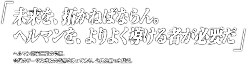 「未来を、拓かねばならん。ヘルマンを、よりよく導ける者が必要だ」ヘルマン軍第三軍の将軍。今回のリーザス侵攻の指揮を執っており、心技体揃った猛者。