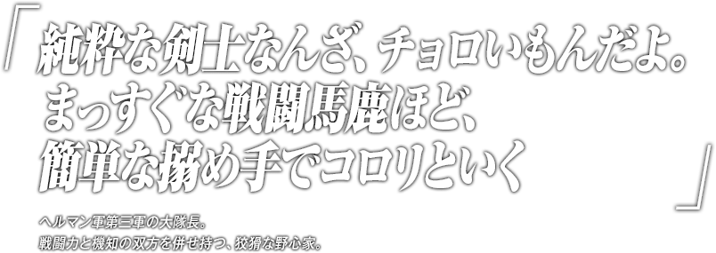 「純粋な剣士なんざ、チョロいもんだよ。まっすぐな戦闘馬鹿ほど、簡単な搦め手でコロリといく」ヘルマン軍第三軍の大隊長。戦闘力と機知の双方を併せ持つ、狡猾な野心家。