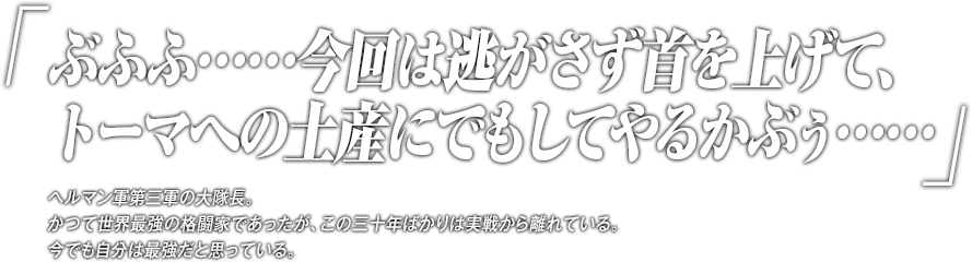 「ぶふふ……今回は逃がさず首を上げて、トーマへの土産にでもしてやるかぶぅ……」ヘルマン軍第三軍の大隊長。かつて世界最強の格闘家であったが、この三十年ばかりは実戦から離れている。今でも自分は最強だと思っている。