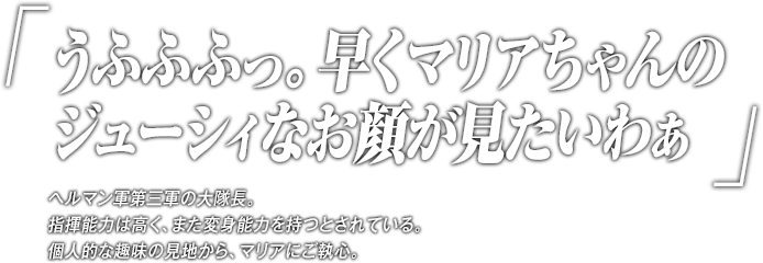 「うふふふっ。早くマリアちゃんのジューシィなお顔が見たいわぁ」ヘルマン軍第三軍の大隊長。指揮能力は高く、また変身能力を持つとされている。個人的な趣味の見地から、マリアにご執心。