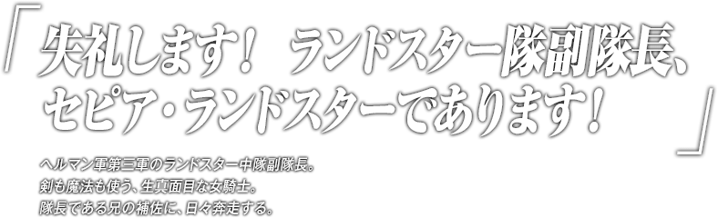 「失礼します！ ランドスター隊副隊長、セピア・ランドスターであります！」ヘルマン軍第三軍のランドスター中隊副隊長。剣も魔法も使う、生真面目な女騎士。隊長である兄の補佐に、日々奔走する。