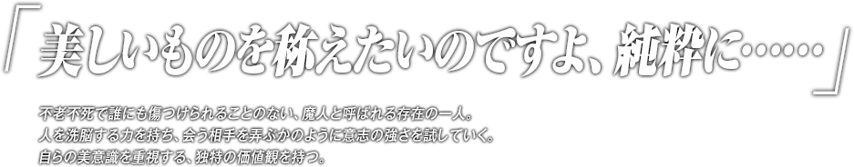 「美しいものを称えたいのですよ、純粋に……」不老不死で誰にも傷つけられることのない、魔人と呼ばれる存在の一人。人を洗脳する力を持ち、会う相手を弄ぶかのように意志の強さを試していく。自らの美意識を重視する、独特の価値観を持つ。