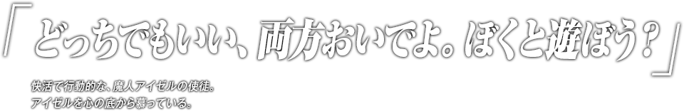 「どっちでもいい、両方おいでよ。ぼくと遊ぼう？」快活で行動的な、魔人アイゼルの使徒。アイゼルを心の底から慕っている。