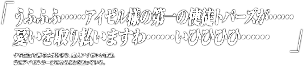 「うふふふ……アイゼル様の第一の使徒トパーズが……憂いを取り払いますわ……いひひひひ……」やや陰気で悪巧みが好きな、魔人アイゼルの使徒。常にアイゼルの一番になることを狙っている。